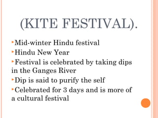(KITE FESTIVAL).
Mid-winter Hindu festival
Hindu New Year
Festival is celebrated by taking dips
in the Ganges River
Dip is said to purify the self
Celebrated for 3 days and is more of
a cultural festival
 