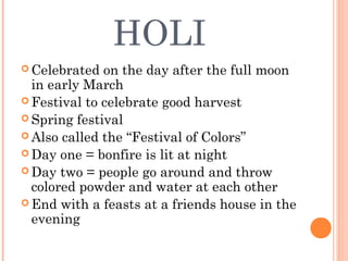 HOLI
 Celebrated on the day after the full moon
in early March
 Festival to celebrate good harvest
 Spring festival
 Also called the “Festival of Colors”
 Day one = bonfire is lit at night
 Day two = people go around and throw
colored powder and water at each other
 End with a feasts at a friends house in the
evening
 