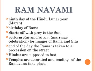 RAM NAVAMI
 ninth day of the Hindu Lunar year
(March)
 birthday of Rama
 Starts off with prey to the Sun
 perform Kalyanotsavam (marriage
celebration) for images of Rama and Sita
 end of the day the Rama is taken to a
procession on the street
 Hindus are supposed to fast
 Temples are decorated and readings of the
Ramayana take place.
 