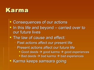 Karma
 Consequences of our actions
 In this life and beyond – carried over to
  our future lives
 The law of cause and effect:
   Past actions affect our present life
   Present actions affect our future life
      Good deeds  good karma  good experiences
      Bad deeds  bad karma  bad experiences
 Karma keeps samsara going
 