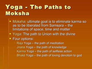 Yoga - T he Paths to
Moksha
  Moksha: ultimate goal is to eliminate karma so
   as to be liberated from Samsara – the
   limitations of space, time and matter
  Yoga: The path to Union with the divine
  Four options:
      Raja Yoga – the path of meditation
      Jnana Yoga – the path of knowledge
      Karma Yoga – the path of selfless action
      Bhakti Yoga – the path of loving devotion to god
 