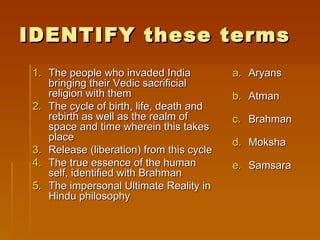 IDENTIFY these terms
1. The people who invaded India           a. Aryans
   bringing their Vedic sacrificial
   religion with them                     b. Atman
2. The cycle of birth, life, death and
   rebirth as well as the realm of        c. Brahman
   space and time wherein this takes
   place                                  d. Moksha
3. Release (liberation) from this cycle
4. The true essence of the human          e. Samsara
   self, identified with Brahman
5. The impersonal Ultimate Reality in
   Hindu philosophy
 