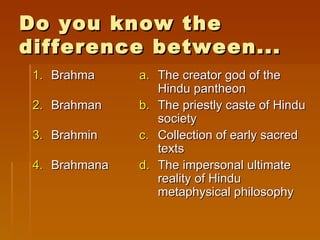 Do you know the
difference between...
 1. Brahma     a. The creator god of the
                  Hindu pantheon
 2. Brahman    b. The priestly caste of Hindu
                  society
 3. Brahmin    c. Collection of early sacred
                  texts
 4. Brahmana   d. The impersonal ultimate
                  reality of Hindu
                  metaphysical philosophy
 