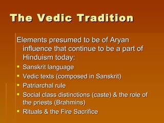 The Vedic Tradition

 Elements presumed to be of Aryan
   influence that continue to be a part of
   Hinduism today:
  Sanskrit language
  Vedic texts (composed in Sanskrit)
  Patriarchal rule
  Social class distinctions (caste) & the role of
   the priests (Brahmins)
  Rituals & the Fire Sacrifice
 