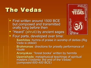 The Vedas
 First written around 1500 BCE
  but composed and transmitted
  orally long before then
 “Heard” (shruti) by ancient sages
 Four parts, developed over time:
   Samhitas: hymns of praise in worship of deities (Rig
    Veda is oldest)
   Brahmanas: directions for priestly performance of
    rituals
   Aranyakas: “forest books” written by hermits
   Upanishads: metaphysical teachings of spiritual
    masters (Vedanta: the end of the Vedas)
    (composed 600-400 BCE)
 
