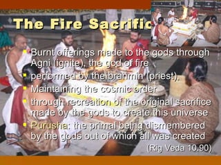 The Fire Sacrifice
  Burnt offerings made to the gods through
   Agni (ignite), the god of fire
  performed by the brahmin (priest),
  Maintaining the cosmic order
  through recreation of the original sacrifice
   made by the gods to create this universe
  Purusha: the primal being dismembered
   by the gods out of which all was created
                               (Rig Veda 10.90)
 