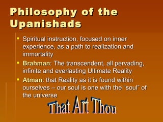 Philosophy of the
Upanishads
  Spiritual instruction, focused on inner
   experience, as a path to realization and
   immortality
  Brahman: The transcendent, all pervading,
   infinite and everlasting Ultimate Reality
  Atman: that Reality as it is found within
   ourselves – our soul is one with the “soul” of
   the universe
 