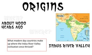 Origins
 When?
About 4000
years ago
                                Where?
  What	
  modern	
  day	
  countries	
  make	
  
  up	
  where	
  the	
  Indus	
  River	
  Valley	
  
  civilization	
  once	
  thrived?	
                   Indus river valley
 