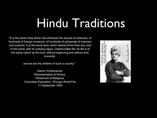 Hindu Traditions
"It is the same India which has withstood the shocks of centuries, of
hundreds of foreign invasions, of hundreds of upheavals of manners
and customs. It is the same land, which stands firmer than any rock
  in the world, with its undying vigour, indestructible life. Its life is of
   the same nature as the soul, without beginning and without end,
                               immortal;

             and we are the children of such a country."

                       Swami Vivekananda
                     Representative of Hindus
                      Parliament of Religions
              Columbian Exposition, Chicago World Fair
                        11 September 1893
 