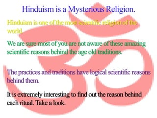 Hinduism is a Mysterious Religion.
Hinduism is one of the most scientific religion of the
world.
The practices and traditions have logical scientific reasons
behind them.
We are sure most of you are not aware of these amazing
scientific reasons behind the age old traditions.
It is extremely interesting to find out the reason behind
each ritual.Take a look.
 