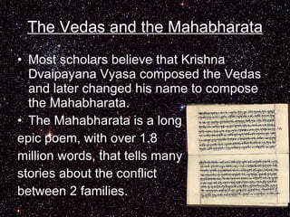 The Vedas and the Mahabharata Most scholars believe that Krishna Dvaipayana Vyasa composed the Vedas and later changed his name to compose the Mahabharata. The Mahabharata is a long epic poem, with over 1.8 million words, that tells many stories about the conflict between 2 families.