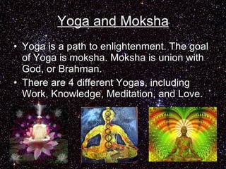 Yoga and Moksha Yoga is a path to enlightenment. The goal of Yoga is moksha. Moksha is union with God, or Brahman. There are 4 different Yogas, including Work, Knowledge, Meditation, and Love.