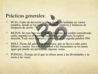 Prácticas generales: PUJA: Culto de devoción a una o varias divinidades en varios templos, donde se les realizan ofrendas, cánticos y balanceo de lámparas de aceite.  REZOS: Se reza tres veces al día ciñéndose un cordón considerado como sagrado en el hombro izquierdo, que va hasta la cadera derecha. Todo rezo empieza y termina con la sagrada palabra OM.  HOLI: Fiesta del amor y la primavera, que se lleva a cabo entre febrero y marzo. En esta festividad a los transeúntes se les lanza agua que puede ser perfumada algunas veces.  PONGAL: Festejo en el que se ofrece arroz a las divinidades y se rocía a las vacas. 