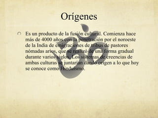 Orígenes Es  un producto de la fusión cultural. Comienza hace más de 4000 años con la penetración por el noroeste de la India de emigraciones de tribus de pastores nómadas arios, que se realizó de una forma gradual durante varios siglos. Los sistemas de creencias de ambas culturas se juntarían dando origen a lo que hoy se conoce como Hinduismo.  