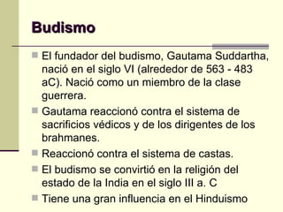 Budismo El fundador del budismo, Gautama Suddartha, nació en el siglo VI (alrededor de 563 - 483 aC). Nació como un miembro de la clase guerrera.  Gautama reaccionó contra el sistema de sacrificios védicos y de los dirigentes de los brahmanes. Reaccionó contra el sistema de castas.  El budismo se convirtió en la religión del estado de la India en el siglo III a. C  Tiene una gran influencia en el Hinduismo 