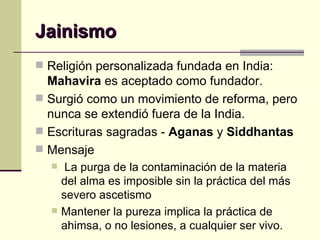 Jainismo Religión personalizada fundada en India:  Mahavira  es aceptado como fundador. Surgió como un movimiento de reforma, pero nunca se extendió fuera de la India. Escrituras sagradas -  Aganas  y  Siddhantas Mensaje La purga de la contaminación de la materia del alma es imposible sin la práctica del más severo ascetismo  Mantener la pureza implica la práctica de ahimsa, o no lesiones, a cualquier ser vivo.  
