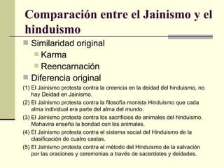 Comparación entre el Jainismo y el hinduismo Similaridad original Karma Reencarnación Diferencia original (1) El Jainismo protesta contra la creencia en la deidad del hinduismo, no hay Deidad en Jainismo. (2) El Jainismo protesta contra la filosofía monista Hinduismo que cada alma individual era parte del alma del mundo.  (3) El Jainismo protesta contra los sacrificios de animales del hinduismo. Mahavira enseña la bondad con los animales.  (4) El Jainismo protesta contra el sistema social del Hinduismo de la clasificación de cuatro castas.  (5) El Jainismo protesta contra el método del Hinduismo de la salvación por las oraciones y ceremonias a través de sacerdotes y deidades.  