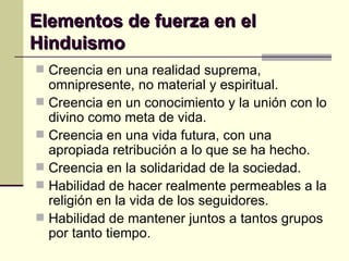 Elementos de fuerza en el Hinduismo Creencia en una realidad suprema, omnipresente, no material y espiritual. Creencia en un conocimiento y la unión con lo divino como meta de vida. Creencia en una vida futura, con una apropiada retribución a lo que se ha hecho. Creencia en la solidaridad de la sociedad. Habilidad de hacer realmente permeables a la religión en la vida de los seguidores. Habilidad de mantener juntos a tantos grupos por tanto tiempo. 