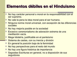 Elementos débiles en el Hinduismo No hay carácter personal o moral en la responsabilidad con el ser supremo. No vale la pena la idea moral para el ser humano. Ninguna norma moral universal, con excepción de las diferencias sociales No hay mejoría posible en la sociedad Excesivo ceremonialismo de adoración extrema de una meditación vacía. Mega Idolatría, justificable en el panteísmo Sistema de castas, con su inercia y división En general la posición baja de la feminidad No hay perspectivas para el resto del mundo  No hay una figura histórica de importancia Sagradas Escrituras en general, no a disposición de sus seguidores 