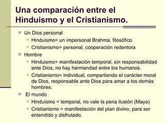Una comparación entre el Hinduismo y el Cristianismo.  Un Dios personal Hinduismo= un impersonal Brahma, filosófico Cristianismo= personal, cooperación redentora Hombre Hinduismo= manifestación temporal, sin responsabilidad ante Dios, no hay hermandad entre los humanos. Cristianismo= individual, compartiendo el carácter moral de Dios, responsable ante Dios para amar a los demás hombres. El mundo Hinduismo = temporal, no vale la pena ilusión (Maya) Cristianismo = manifestación del plan divino, para ser entendido y disfrutado. 