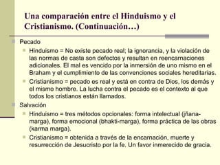 Una comparación entre el Hinduismo y el Cristianismo. (Continuación…) Pecado Hinduismo = No existe pecado real;  la ignorancia, y la violación de las normas de casta son defectos y resultan en reencarnaciones adicionales. El mal es vencido por la inmersión de uno mismo en el Braham y el cumplimiento de las convenciones sociales hereditarias. Cristianismo = pecado es real y está en contra de Dios, los demás y el mismo hombre. La lucha contra el pecado es el contexto al que todos los cristianos están llamados. Salvación Hinduismo = tres métodos opcionales: forma intelectual (jñana-marga), forma emocional (bhakti-marga), forma práctica de las obras (karma marga). Cristianismo = obtenida a través de la encarnación, muerte y resurrección de Jesucristo por la fe. Un favor inmerecido de gracia. 