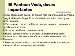 El Panteon Veda, devas importantes l. Indra, el dios de la guerra, es el deva más importantes de los Vedas 2. Agni, el dios del fuego. Él es el mediador entre los dioses y los seres humanos. 3. Varuna es el custodio de Rita, el principio de orden que se debe cumplir, pero no crear.  4. Soma se manifiesta como una planta. 5. Rudra, conocido como "el aullador", despreciaba los seres humanos y con frecuencia los afectaba con la enfermedad y la desgracia. 6. Menores devas sirvieron como dioses o diosas de la muerte, el amanecer, el sol, la riqueza y prosperidad.  