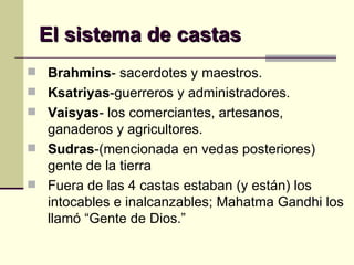 El sistema de castas Brahmins - sacerdotes y maestros. Ksatriyas -guerreros y administradores. Vaisyas - los comerciantes, artesanos, ganaderos y agricultores.  Sudras -(mencionada en vedas posteriores) gente de la tierra Fuera de las 4 castas estaban (y están) los intocables e inalcanzables; Mahatma Gandhi los llamó “Gente de Dios.” 