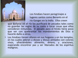 Los hindúes hacen peregrinajes a
                      lugares santos como Benarés en el
                      río Ganges en la India. Ellos creen
  que bañarse en el río los purificará de pecados tales como
  no guardar las reglas de su casta o tocar cosas que ellos
  consideran inmundas. El pecado para el hindú tiene poco
  que ver con quebrantar los mandamientos de Dios o
  hacerle daño a otros.
• Los hindúes tienen altares en sus hogares y en los templos,
  en los cuales adoran a dioses y diosas pintados con colores
  vivos, ofreciéndoles alimento, dinero, y oraciones,
  esperando encontrar paz y ser liberados de los espíritus
  malignos.
 