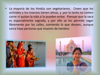 • La mayoría de los hindús son vegetarianos. Creen que los
  animales y los insectos tienen almas, y ;por lo tanto no comen
  carne ni quitan la vida si lo pueden evitar. Piensan que la vaca
  es especialmente sagrada, y por ello se les permite vagar
  libremente por las calles, comiendo lo que deseen, aunque
  cerca haya personas que mueren de hambre.
 