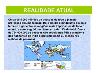 REALIDADE ATUAL
HINDUISTAS POR REGIÕES
Cerca de 5.000 milhões de pessoas de todo o planeta
professão alguma religião. Hoje em dia o hinduismo ocupa o
terceiro lugar entre as religiões mais importantes de todo o
mundo e seus seguidores tem cerca de 14% do total. Cerca
de 764.000.000 de pessoas são seguidoras fiéis e a maioria
dos habitantes da India o praticam (mais ou menos 700
milhões de pessoas).
 