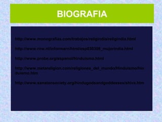 BIOGRAFIA
http://www.monografias.com/trabajos/religindia/religindia.html
 
http://www.rnw.nl/informarn/html/esp030308_mujerindia.html
 
http://www.probe.org/espanol/hinduismo.html
 
http://www.metareligion.com/religiones_del_mundo/Hinduismo/hin
duismo.htm
 
http://www.sanatansociety.org/hindugodsandgoddesses/shiva.htm
 