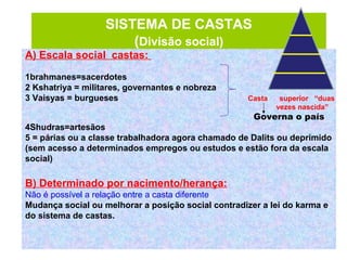 SISTEMA DE CASTAS
(Divisão social)
A) Escala social castas:
1brahmanes=sacerdotes
2 Kshatriya = militares, governantes e nobreza
3 Vaisyas = burgueses
Governa o país
4Shudras=artesãos
5 = párias ou a classe trabalhadora agora chamado de Dalits ou deprimido
(sem acesso a determinados empregos ou estudos e estão fora da escala
social)
B) Determinado por nacimento/herança:
Não é possível a relação entre a casta diferente
Mudança social ou melhorar a posição social contradizer a lei do karma e
do sistema de castas.
Casta superior “duas
vezes nascida”
 