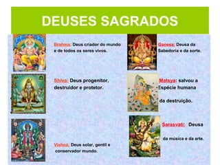 Brahma: Deus criador do mundo Ganesa: Deusa da
e de todos os seres vivos. Sabedoria e da sorte.
Shiva: Deus progenitor, Matsya: salvou a
destruidor e protetor. Espécie humana
• da destruição.
•
Sarasvati: Deusa
da música e da arte.
Vishnú: Deus solar, gentil e
conservador mundo.
DEUSES SAGRADOS
 