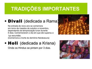 • Divali (dedicada a Rama)
Na entrada do novo ano se comemora
em torno de meados de outubro a novembro,
dependendo da temporização lunar durante
6 dias; Comemoraram o dia em que ele superou a
luz escuridão.
(Comemora a morte do demônio Narakasura)
• Holi (dedicada a Krisna)
Onde os Hindus se pintam por 3 dias.
TRADIÇÕES IMPORTANTES
 