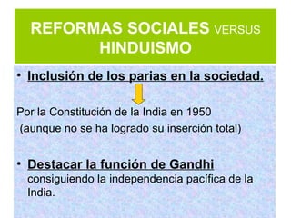 REFORMAS SOCIALES VERSUS
        HINDUISMO
• Inclusión de los parias en la sociedad.

Por la Constitución de la India en 1950
(aunque no se ha logrado su inserción total)


• Destacar la función de Gandhi
  consiguiendo la independencia pacífica de la
  India.
 