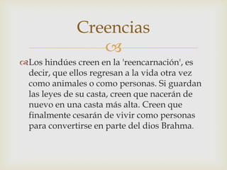 Creencias
                 
Los hindúes creen en la 'reencarnación', es
 decir, que ellos regresan a la vida otra vez
 como animales o como personas. Si guardan
 las leyes de su casta, creen que nacerán de
 nuevo en una casta más alta. Creen que
 finalmente cesarán de vivir como personas
 para convertirse en parte del dios Brahma.
 