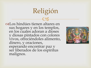 Religión
                  
Los hindúes tienen altares en
 sus hogares y en los templos,
 en los cuales adoran a dioses
 y diosas pintados con colores
 vivos, ofreciéndoles alimento,
 dinero, y oraciones,
 esperando encontrar paz y
 ser liberados de los espíritus
 malignos.
 