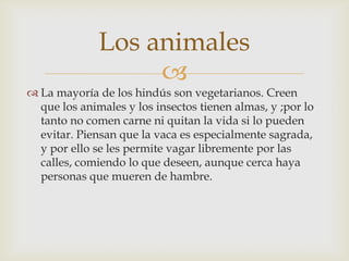 Los animales
                   
 La mayoría de los hindús son vegetarianos. Creen
  que los animales y los insectos tienen almas, y ;por lo
  tanto no comen carne ni quitan la vida si lo pueden
  evitar. Piensan que la vaca es especialmente sagrada,
  y por ello se les permite vagar libremente por las
  calles, comiendo lo que deseen, aunque cerca haya
  personas que mueren de hambre.
 