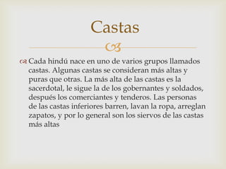 Castas
                       
 Cada hindú nace en uno de varios grupos llamados
  castas. Algunas castas se consideran más altas y
  puras que otras. La más alta de las castas es la
  sacerdotal, le sigue la de los gobernantes y soldados,
  después los comerciantes y tenderos. Las personas
  de las castas inferiores barren, lavan la ropa, arreglan
  zapatos, y por lo general son los siervos de las castas
  más altas
 