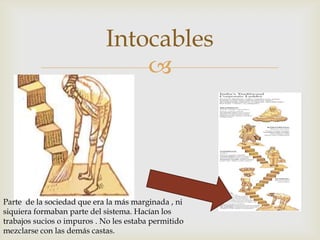 Intocables
                                 




Parte de la sociedad que era la más marginada , ni
siquiera formaban parte del sistema. Hacían los
trabajos sucios o impuros . No les estaba permitido
mezclarse con las demás castas.
 