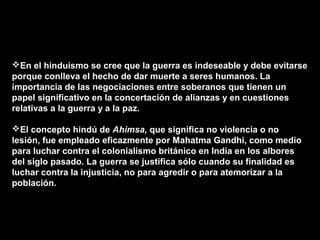 En el hinduismo se cree que la guerra es indeseable y debe evitarse
porque conlleva el hecho de dar muerte a seres humanos. La
importancia de las negociaciones entre soberanos que tienen un
papel significativo en la concertación de alianzas y en cuestiones
relativas a la guerra y a la paz.

El concepto hindú de Ahimsa, que significa no violencia o no
lesión, fue empleado eficazmente por Mahatma Gandhi, como medio
para luchar contra el colonialismo británico en India en los albores
del siglo pasado. La guerra se justifica sólo cuando su finalidad es
luchar contra la injusticia, no para agredir o para atemorizar a la
población.
 