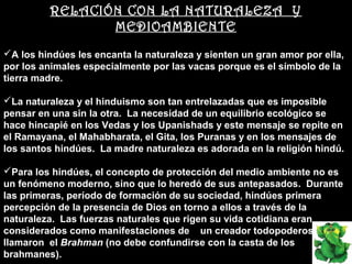 RELACIÓN CON LA NATURALEZA Y
                 MEDIOAMBIENTE
A los hindúes les encanta la naturaleza y sienten un gran amor por ella,
por los animales especialmente por las vacas porque es el símbolo de la
tierra madre.

La naturaleza y el hinduismo son tan entrelazadas que es imposible
pensar en una sin la otra. La necesidad de un equilibrio ecológico se
hace hincapié en los Vedas y los Upanishads y este mensaje se repite en
el Ramayana, el Mahabharata, el Gita, los Puranas y en los mensajes de
los santos hindúes. La madre naturaleza es adorada en la religión hindú.

Para los hindúes, el concepto de protección del medio ambiente no es
un fenómeno moderno, sino que lo heredó de sus antepasados. Durante
las primeras, período de formación de su sociedad, hindúes primera
percepción de la presencia de Dios en torno a ellos a través de la
naturaleza. Las fuerzas naturales que rigen su vida cotidiana eran
considerados como manifestaciones de un creador todopoderoso que
llamaron el Brahman (no debe confundirse con la casta de los
brahmanes).
 