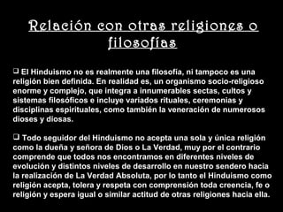 Relación con otras religiones o
              filosofías
 El Hinduismo no es realmente una filosofía, ni tampoco es una
religión bien definida. En realidad es, un organismo socio-religioso
enorme y complejo, que integra a innumerables sectas, cultos y
sistemas filosóficos e incluye variados rituales, ceremonias y
disciplinas espirituales, como también la veneración de numerosos
dioses y diosas.

 Todo seguidor del Hinduismo no acepta una sola y única religión
como la dueña y señora de Dios o La Verdad, muy por el contrario
comprende que todos nos encontramos en diferentes niveles de
evolución y distintos niveles de desarrollo en nuestro sendero hacia
la realización de La Verdad Absoluta, por lo tanto el Hinduismo como
religión acepta, tolera y respeta con comprensión toda creencia, fe o
religión y espera igual o similar actitud de otras religiones hacia ella.
 