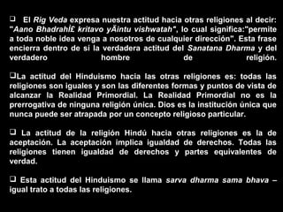    El Rig Veda expresa nuestra actitud hacia otras religiones al decir:
"Aano BhadrahÌ£ kritavo yÄintu vishwatah", lo cual significa:"permite
a toda noble idea venga a nosotros de cualquier dirección". Esta frase
encierra dentro de sí la verdadera actitud del Sanatana Dharma y del
verdadero               hombre                de               religión.

La actitud del Hinduismo hacia las otras religiones es: todas las
religiones son iguales y son las diferentes formas y puntos de vista de
alcanzar la Realidad Primordial. La Realidad Primordial no es la
prerrogativa de ninguna religión única. Dios es la institución única que
nunca puede ser atrapada por un concepto religioso particular.

 La actitud de la religión Hindú hacia otras religiones es la de
aceptación. La aceptación implica igualdad de derechos. Todas las
religiones tienen igualdad de derechos y partes equivalentes de
verdad.

 Esta actitud del Hinduismo se llama sarva dharma sama bhava –
igual trato a todas las religiones.
 