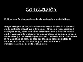 CONCLUSIÓN
El hinduismo funciona ordenando a la sociedad y a los individuos.


Ninguna religión, tal vez, establece como mucho énfasis en la ética del
medio ambiente al igual que el hinduismo. Cree en la responsabilidad
ecológica y dice, como los nativos americanos que la Tierra es nuestra
madre. Aboga por la protección de los animales, que considera también
tienen alma, y promueve el vegetarianismo. Tiene una fuerte tradición de
la no violencia o ahimsa. Se cree que Dios está presente en toda la
naturaleza, en todas las criaturas, y, en todo ser humano
independientemente de su fe o falta de ella.
 