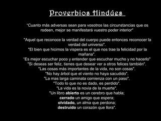 Proverbios Hindúes
 “Cuanto más adversas sean para vosotros las circunstancias que os
        rodeen, mejor se manifestará vuestro poder interior"

"Aquel que reconoce la verdad del cuerpo puede entonces reconocer la
                           verdad del universo".
  "El bien que hicimos la vispera es el que nos trae la felicidad por la
                                mañana".
“Es mejor escuchar poco y entender que escuchar mucho y no hacerlo"
  "Si deseas ser feliz, tienes que desear ver a otros felices también".
        "Las cosas más importantes de la vida, no son cosas".
            "No hay árbol que el viento no haya sacudido".
           "La mas larga caminata comienza con un paso".
                "Todo lo que no es dado, es perdido".
                   "La vida es la novia de la muerte".
              "Un libro abierto es un cerebro que habla;
                     cerrado un amigo que espera;
                    olvidado, un alma que perdona;
                    destruido un corazón que llora".
 