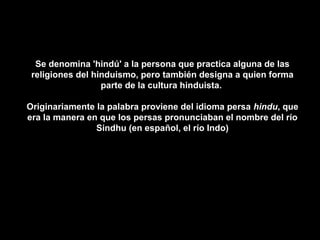 Se denomina 'hindú' a la persona que practica alguna de las
 religiones del hinduismo, pero también designa a quien forma
                  parte de la cultura hinduista.

Originariamente la palabra proviene del idioma persa hindu, que
era la manera en que los persas pronunciaban el nombre del río
                Sindhu (en español, el río Indo)
 