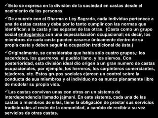 Esto se expresa en la división de la sociedad en castas desde el
nacimiento de las personas.
De acuerdo con el Dharma o Ley Sagrada, cada individuo pertenece a
una de estas castas y debe por lo tanto cumplir con las normas que
identifican a la casta y las separan de las otras. (Casta como un grupo
social endogámico con una especialización ocupacional; es decir, los
miembros de cada casta pueden casarse únicamente dentro de su
propia casta y deben seguir la ocupación tradicional de ésta.)
Originalmente, se consideraba que había sólo cuatro grupos,: los
sacerdotes, los guerreros, el pueblo llano, y los siervos. Con
posterioridad, esta división ideal dio origen a un gran numero de castas
ocupacionales, por ejemplo, los herreros, los carpinteros comerciantes,
tejedores, etc. Estos grupos sociales ejercen un control sobre la
conducta de sus miembros y el individuo no es nunca plenamente libre
de modelar su propia vida.
Las castas conviven unas con otras en un sistema de
interdependencia llamado jajmani. En este sistema, cada una de las
castas o miembros de ellas, tiene la obligación de prestar sus servicios
tradicionales al resto de la comunidad, a cambio de recibir a su vez
servicios de otras castas.
 