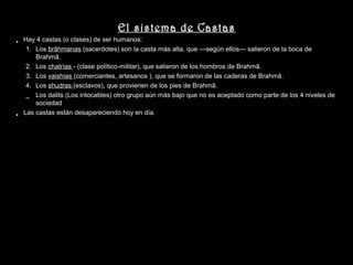 El sistema de Castas
• Hay 4 castas (o clases) de ser humanos:
   1. Los brāhmanas (sacerdotes) son la casta más alta, que —según ellos— salieron de la boca de
      Brahmā.
   2. Los chatrías - (clase político-militar), que salieron de los hombros de Brahmā.
   3. Los vaishias (comerciantes, artesanos ), que se formaron de las caderas de Brahmā.
   4. Los shudras (esclavos), que provienen de los pies de Brahmā.
   – Los dalits (Los intocables) otro grupo aún más bajo que no es aceptado como parte de los 4 niveles de
      sociedad
• Las castas están desapareciendo hoy en día.
 