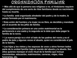 ORGANIZACIÓN FAMILIAR
 Más allá de que la persona sea religiosa o no, el hinduismo requiere
del cumplimiento de una serie de ritos familiares desde su nacimiento
hasta su muerte.
La familia está organizada alrededor del padre y de la madre, la
pareja formada por el matrimonio.
Esta unión del hombre y la mujer no es libre, es decidida y mandada
por el acuerdo de los jefes de familia.
La consideración primera en una unión matrimonial es la
pertenencia a una casta y la segunda es la dote que debe pagar la
familia de la novia.
 La nueva pareja va a vivir al lado de los padres del novio y es el
padre de éste y algunas veces el abuelo, quien es considerado el jefe
de la familia.
Los hijos y los nietos y las esposas de unos u otros forman todos
parte de la unidad familiar bajo el mando del abuelo y la abuela. Son
ellos quienes manejan el ciclo ritual de la familia que incluye
nacimientos, educación, matrimonios, carreras, viajes, ritos
funerarios, etc.
 